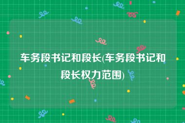 车务段书记和段长(车务段书记和段长权力范围)