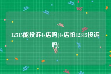 12315能投诉4s店吗(4s店怕12315投诉吗)