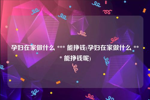 孕妇在家做什么 *** 能挣钱(孕妇在家做什么 *** 能挣钱呢)
