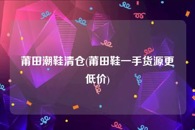 莆田潮鞋清仓(莆田鞋一手货源更低价)