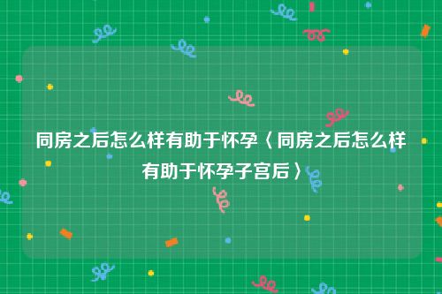 同房之后怎么样有助于怀孕〈同房之后怎么样有助于怀孕子宫后〉