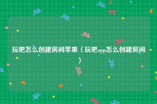 玩吧怎么创建房间苹果〈玩吧app怎么创建房间〉