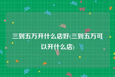 三到五万开什么店好(三到五万可以开什么店)