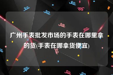 广州手表批发市场的手表在哪里拿的货(手表在哪拿货便宜)