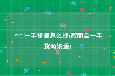  *** 一手货源怎么找(微商拿一手货源渠道)