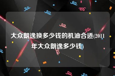 大众朗逸换多少钱的机油合适(2011年大众朗逸多少钱)