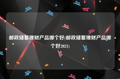 邮政储蓄理财产品哪个好(邮政储蓄理财产品哪个好2021)