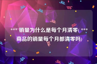  *** 销量为什么是每个月清零( *** 商品的销量每个月都清零吗)