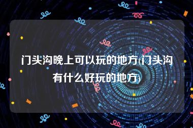 门头沟晚上可以玩的地方(门头沟有什么好玩的地方)