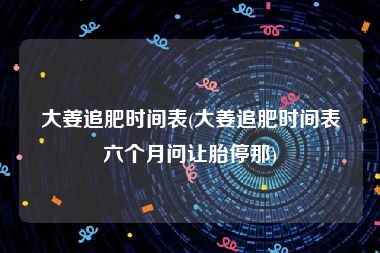 大姜追肥时间表(大姜追肥时间表六个月问让胎停那)