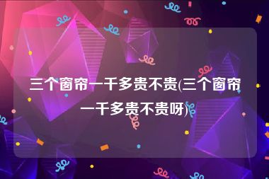 三个窗帘一千多贵不贵(三个窗帘一千多贵不贵呀)