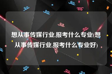 想从事传媒行业,报考什么专业(想从事传媒行业,报考什么专业好)