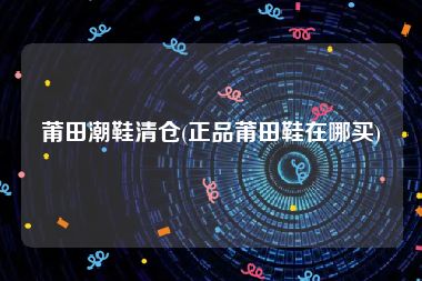 莆田潮鞋清仓(正品莆田鞋在哪买)