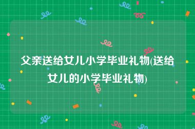 父亲送给女儿小学毕业礼物(送给女儿的小学毕业礼物)