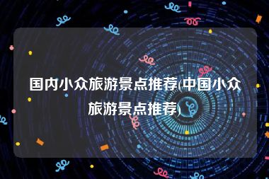 国内小众旅游景点推荐(中国小众旅游景点推荐)