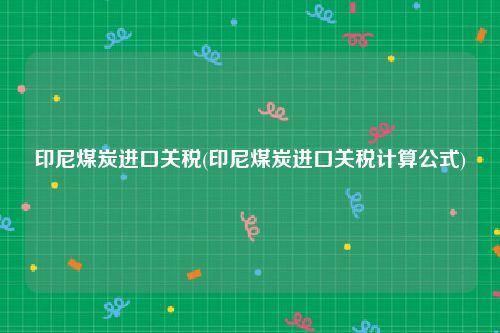 印尼煤炭进口关税(印尼煤炭进口关税计算公式)