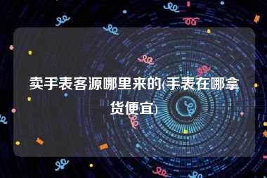 卖手表客源哪里来的(手表在哪拿货便宜)