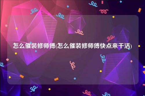 怎么催装修师傅(怎么催装修师傅快点来干活)