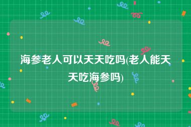 海参老人可以天天吃吗(老人能天天吃海参吗)