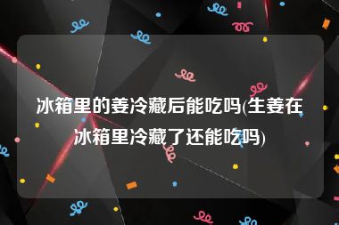 冰箱里的姜冷藏后能吃吗(生姜在冰箱里冷藏了还能吃吗)