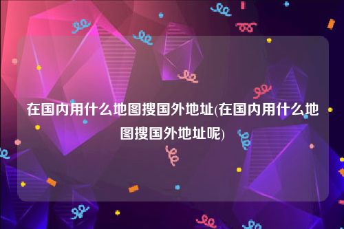 在国内用什么地图搜国外地址(在国内用什么地图搜国外地址呢)