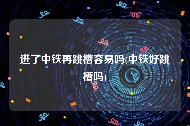 进了中铁再跳槽容易吗(中铁好跳槽吗)