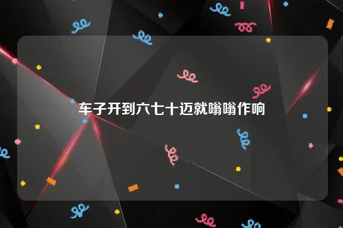 车子开到六七十迈就嗡嗡作响