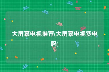 大屏幕电视推荐(大屏幕电视费电吗)