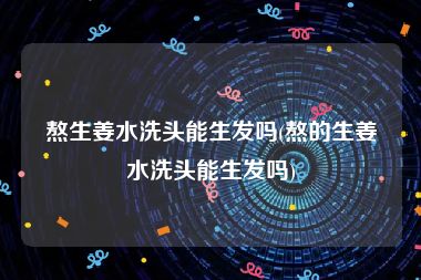 熬生姜水洗头能生发吗(熬的生姜水洗头能生发吗)