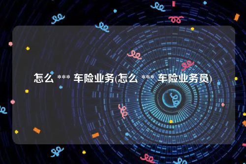 怎么 *** 车险业务(怎么 *** 车险业务员)