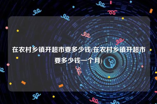 在农村乡镇开超市要多少钱(在农村乡镇开超市要多少钱一个月)