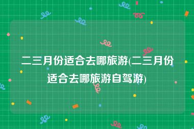 二三月份适合去哪旅游(二三月份适合去哪旅游自驾游)