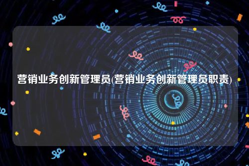 营销业务创新管理员(营销业务创新管理员职责)