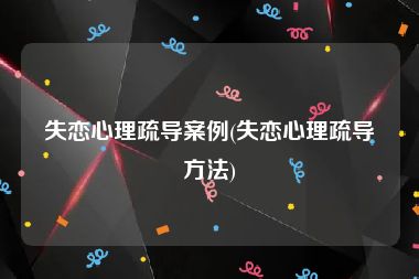 失恋心理疏导案例(失恋心理疏导方法)