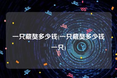 一只藏獒多少钱(一只藏獒多少钱一只)