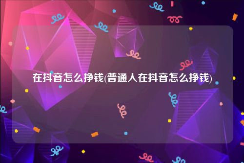 在抖音怎么挣钱(普通人在抖音怎么挣钱)