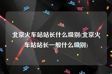 北京火车站站长什么级别(北京火车站站长一般什么级别)
