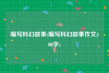 编写科幻故事(编写科幻故事作文400字)