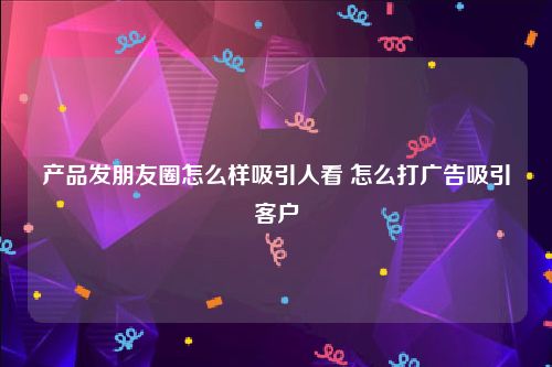 产品发朋友圈怎么样吸引人看 怎么打广告吸引客户