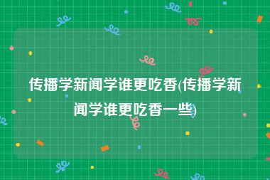 传播学新闻学谁更吃香(传播学新闻学谁更吃香一些)