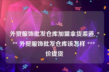 外贸服饰批发仓库加盟拿货渠道, *** 外贸服饰批发仓库该怎样 *** 价提货