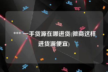  *** 一手货源在哪进货(微商这样进货源便宜)