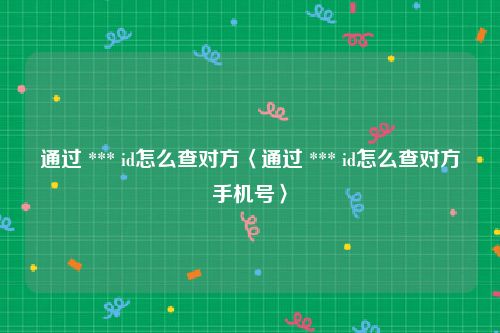 通过 *** id怎么查对方〈通过 *** id怎么查对方手机号〉