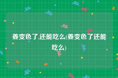 姜变色了,还能吃么(姜变色了还能吃么)