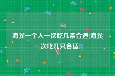 海参一个人一次吃几条合适(海参一次吃几只合适)