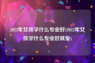 2022年女孩学什么专业好(2022年女孩学什么专业好就业)