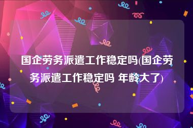 国企劳务派遣工作稳定吗(国企劳务派遣工作稳定吗 年龄大了)