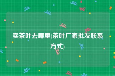 卖茶叶去哪里(茶叶厂家批发联系方式)
