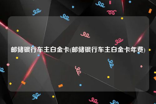 邮储银行车主白金卡(邮储银行车主白金卡年费)