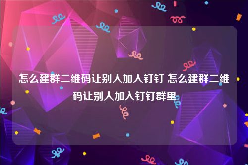 怎么建群二维码让别人加入钉钉 怎么建群二维码让别人加入钉钉群里
